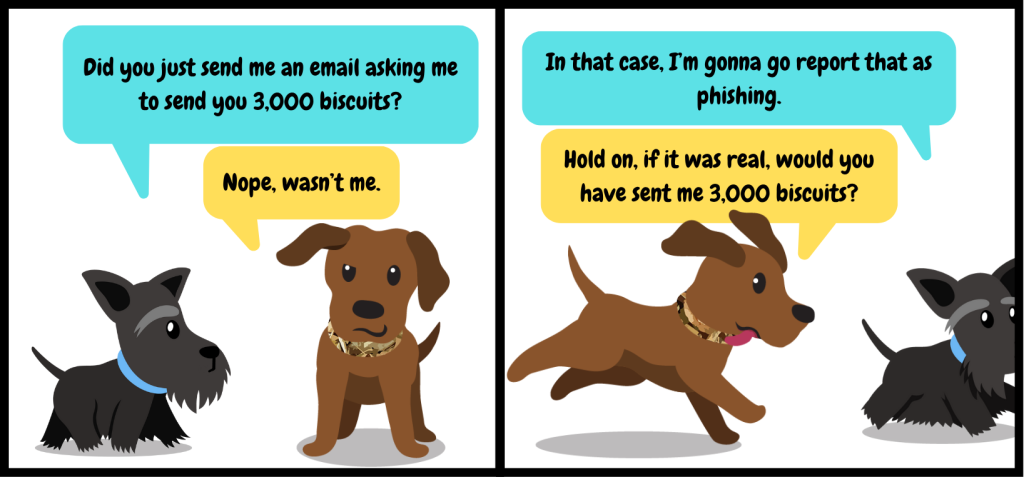 Cybersecurity comic with two dogs. The conversation reads:
Dog 1: Did you just send me an email asking me to send you 3,000 biscuits?
Dog 2: Nope, wasn't me.
Dog 1 (walking away): In that case, I'm gonna go report that as phishing.
Dog 2 (running after Dog 1): Hold on, if it WAS real, would you have sent me 3,000 biscuits?